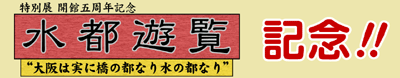 開館五周年記念「水都遊覧－“大阪は実に橋の都なり水の都なり”－」記念！！