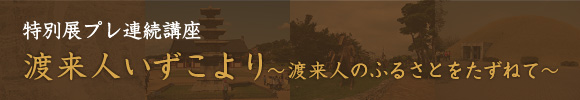 特別展プレ連続講座　渡来人いずこより～渡来人のふるさとをたずねて～