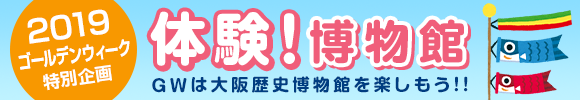 2019ゴールデンウィーク特別企画 体験!博物館 GWは大阪歴史博物館を楽しもう!!